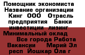 Помощник экономиста › Название организации ­ Кинг, ООО › Отрасль предприятия ­ Банки, инвестиции, лизинг › Минимальный оклад ­ 25 000 - Все города Работа » Вакансии   . Марий Эл респ.,Йошкар-Ола г.